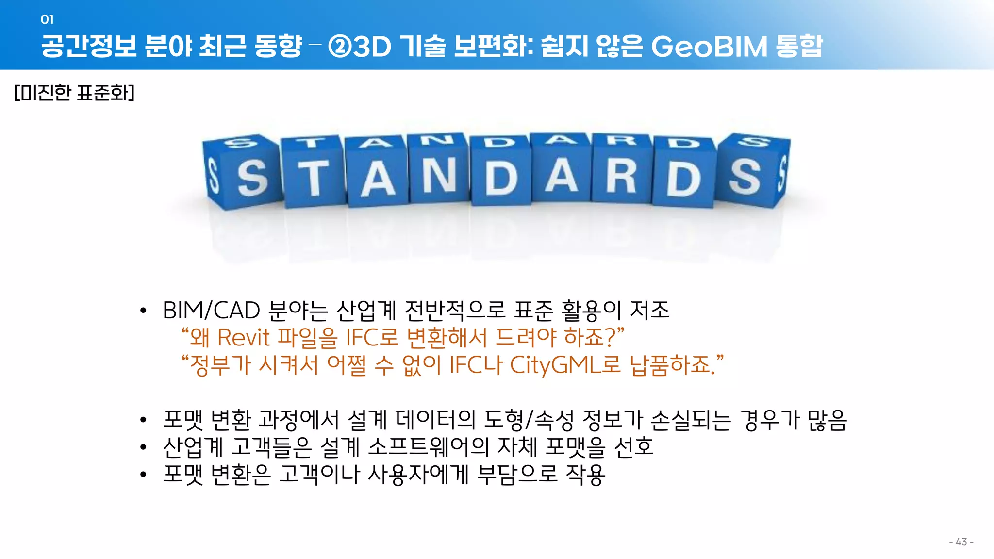 공간정보 분야 최근 동향 – ②3D 기술 보편화: 쉽지 않은 GeoBIM 통합
01
- 43 -
• BIM/CAD 분야는 산업계 전반적으로 표준 활용이 저조
“왜 Revit 파일을 IFC로 변환해서 드려야 하죠?”
“정부가 시켜서 어쩔 수 없이 IFC나 CityGML로 납품하죠.”
• 포맷 변환 과정에서 설계 데이터의 도형/속성 정보가 손실되는 경우가 많음
• 산업계 고객들은 설계 소프트웨어의 자체 포맷을 선호
• 포맷 변환은 고객이나 사용자에게 부담으로 작용
[미진한 표준화]
 