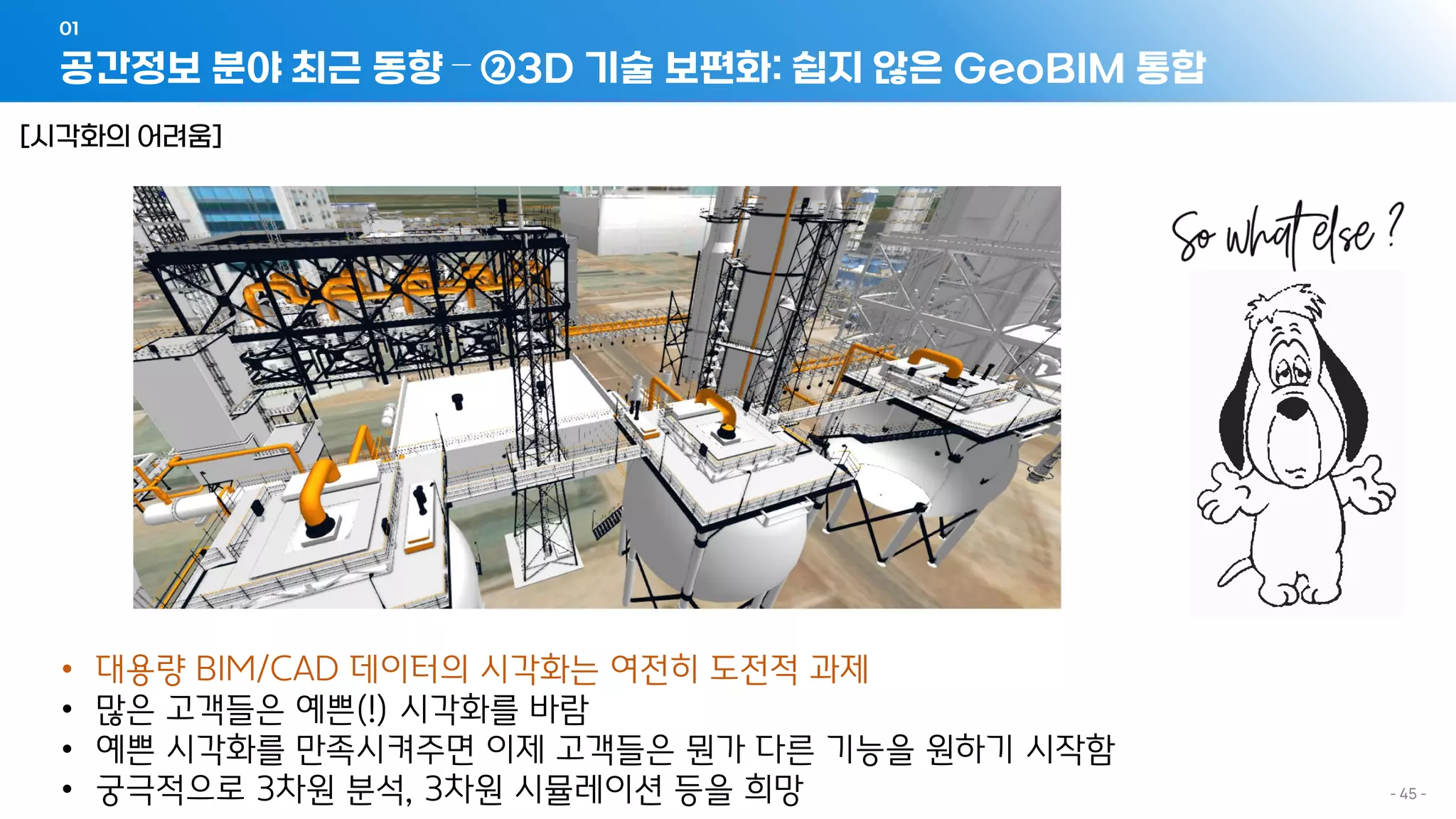 공간정보 분야 최근 동향 – ②3D 기술 보편화: 쉽지 않은 GeoBIM 통합
01
- 45 -
[시각화의 어려움]
• 대용량 BIM/CAD 데이터의 시각화는 여전히 도전적 과제
• 많은 고객들은 예쁜(!) 시각화를 바람
• 예쁜 시각화를 만족시켜주면 이제 고객들은 뭔가 다른 기능을 원하기 시작함
• 궁극적으로 3차원 분석, 3차원 시뮬레이션 등을 희망
 