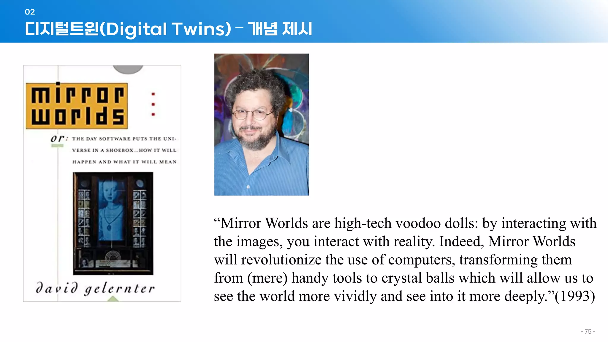- 75 -
디지털트윈(Digital Twins) – 개념 제시
02
“Mirror Worlds are high-tech voodoo dolls: by interacting with
the images, you interact with reality. Indeed, Mirror Worlds
will revolutionize the use of computers, transforming them
from (mere) handy tools to crystal balls which will allow us to
see the world more vividly and see into it more deeply.”(1993)
 