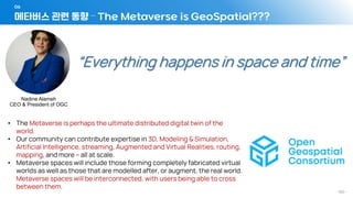 메타버스 관련 동향 – The Metaverse is GeoSpatial???
06
- 160 -
• The Metaverse is perhaps the ultimate distributed digital twin of the
world.
• Our community can contribute expertise in 3D, Modeling & Simulation,
Artificial Intelligence, streaming, Augmented and Virtual Realities, routing,
mapping, and more – all at scale.
• Metaverse spaces will include those forming completely fabricated virtual
worlds as well as those that are modelled after, or augment, the real world.
Metaverse spaces will be interconnected, with users being able to cross
between them.
“Everything happens in space and time”
Nadine Alameh
CEO & President of OGC
 