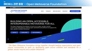 메타버스 관련 동향 - Open Metaverse Foundation
06
- 163 -
“The Open Metaverse Foundation brings together thought-leading organizations and open
source communities to work on developing open source software and standards for a
global, vendor-neutral and scalable Metaverse.”
 