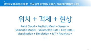- 21 -
공간정보 분야 최근 동향 – ①실시간 공간정보 서비스: 데이터 대폭발의 시대
01
위치 + 객체 + 현상
Point Cloud + Realistic Mesh + Sensor +
Semantic Model + Volumetric Data + Live Data +
Visualization + Simulation + IoT + Analytics +
…
 