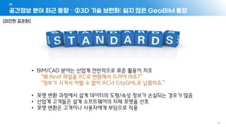 공간정보 분야 최근 동향 – ②3D 기술 보편화: 쉽지 않은 GeoBIM 통합
01
- 43 -
• BIM/CAD 분야는 산업계 전반적으로 표준 활용이 저조
“왜 Revit 파일을 IFC로 변환해서 드려야 하죠?”
“정부가 시켜서 어쩔 수 없이 IFC나 CityGML로 납품하죠.”
• 포맷 변환 과정에서 설계 데이터의 도형/속성 정보가 손실되는 경우가 많음
• 산업계 고객들은 설계 소프트웨어의 자체 포맷을 선호
• 포맷 변환은 고객이나 사용자에게 부담으로 작용
[미진한 표준화]
 