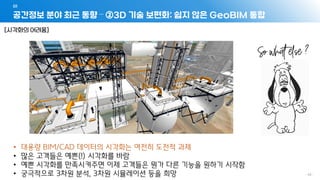 공간정보 분야 최근 동향 – ②3D 기술 보편화: 쉽지 않은 GeoBIM 통합
01
- 45 -
[시각화의 어려움]
• 대용량 BIM/CAD 데이터의 시각화는 여전히 도전적 과제
• 많은 고객들은 예쁜(!) 시각화를 바람
• 예쁜 시각화를 만족시켜주면 이제 고객들은 뭔가 다른 기능을 원하기 시작함
• 궁극적으로 3차원 분석, 3차원 시뮬레이션 등을 희망
 