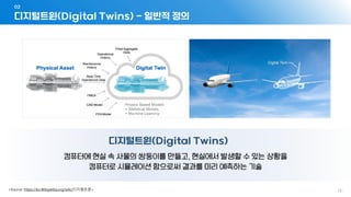 디지털트윈(Digital Twins)
컴퓨터에 현실 속 사물의 쌍둥이를 만들고, 현실에서 발생할 수 있는 상황을
컴퓨터로 시뮬레이션 함으로써 결과를 미리 예측하는 기술
- 73 -
디지털트윈(Digital Twins) - 일반적 정의
02
 