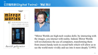 - 75 -
디지털트윈(Digital Twins) – 개념 제시
02
“Mirror Worlds are high-tech voodoo dolls: by interacting with
the images, you interact with reality. Indeed, Mirror Worlds
will revolutionize the use of computers, transforming them
from (mere) handy tools to crystal balls which will allow us to
see the world more vividly and see into it more deeply.”(1993)
 
