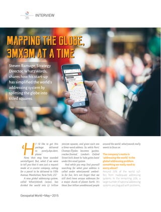 Geospatial World • May • 2015
INTERVIEW
36
Mapping the globe,
3mx3m at a time
Mapping the globe,
3mx3m at a time
Steven Ramage,Strategy
Director,What3Words,
shares how his start-up
has simpliﬁed the world's
addressing system by
splitting the globe into
titled squares.
H
i! I'd like to get this
package delivered
to purely.dips.dent,
please.’
Now, that may have sounded
unintelligent. But, what if we were
to tell you that it was just a request
made at a courier company, asking
for a parcel to be delivered to Fifth
Avenue,Manhattan,NewYork,US?
A new global addressing system,
called What3Words (w3w), has
divided the world into 57 trillion
3mx3m squares, and given each one
a three-word address. So, while Paris’
Champs-Élysées becomes ‘gushes.
cracker.fronted,’ London's Oxford
Street boils down to ‘tube.gates.leave’
underthisnovelsystem.
And while you may ﬁnd yourself
searching for what your address is
called under what3words’ umbrel-
la for fun, let's not forget that we
still don't have unique addresses for
a major chunk of planet Earth. It's
these four billion unaddressed people
around the world,what3words really
wantstofocuson.
The company's motto is
‘addressing the world.’Is the
global addressing problem
something we really need to
worry about?
Around 75% of the world suf-
fers from inadequate addressing
systems. In the remaining 25%, a
largenumberofnationaladdressing
systems are plagued with problems,
 