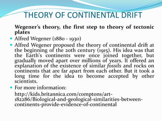 THEORY OF CONTINENTAL DRIFT
Wegener’s theory, the first step to theory of tectonic
plates
 Alfred Wegener (1880 - 1930)
 Alfred Wegener proposed the theory of continental drift at
the beginning of the 20th century (1915). His idea was that
the Earth's continents were once joined together, but
gradually moved apart over millions of years. It offered an
explanation of the existence of similar fossils and rocks on
continents that are far apart from each other. But it took a
long time for the idea to become accepted by other
scientists.
 For more information:
http://kids.britannica.com/comptons/art-
182286/Biological-and-geological-similarities-between-
continents-provide-evidence-of-continental
 