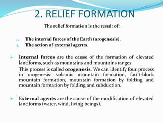 2. RELIEF FORMATION
The relief formation is the result of:
1. The internal forces of the Earth (orogenesis).
2. The action of external agents.
 Internal forces are the cause of the formation of elevated
landforms, such as mountains and mountains ranges.
This process is called orogenesis. We can identify four process
in orogenesis: volcanic mountain formation, fault-block
mountain formation, mountain formation by folding and
mountain formation by folding and subduction.
 External agents are the cause of the modification of elevated
landforms (water, wind, living beings).
 