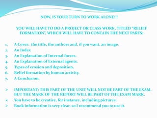 NOW, IS YOUR TURN TO WORK ALONE!!!
YOU WILL HAVE TO DO A PROJECT OR CLASS WORK, TITLED “RELIEF
FORMATION”, WHICH WILL HAVE TO CONTAIN THE NEXT PARTS:
1. A Cover: the title, the authors and, if you want, an image.
2. An Index
3. An Explanation of Internal forces.
4. An Explanation of External agents.
5. Types of erosion and deposition.
6. Relief formation by human activity.
7. A Conclusion.
 IMPORTANT: THIS PART OF THE UNIT WILL NOT BE PART OF THE EXAM.
BUT THE MARK OF THE REPORT WILL BE PART OF THE EXAM MARK.
 You have to be creative, for instance, including pictures.
 Book information is very clear, so I recommend you to use it.
 