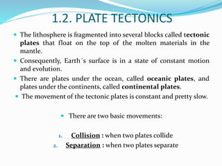 1.2. PLATE TECTONICS
 The lithosphere is fragmented into several blocks called tectonic
plates that float on the top of the molten materials in the
mantle.
 Consequently, Earth´s surface is in a state of constant motion
and evolution.
 There are plates under the ocean, called oceanic plates, and
plates under the continents, called continental plates.
 The movement of the tectonic plates is constant and pretty slow.
 There are two basic movements:
1. Collision : when two plates collide
2. Separation : when two plates separate
 