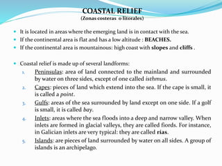 COASTAL RELIEF
(Zonas costeras o litorales)
 It is located in areas where the emerging land is in contact with the sea.
 If the continental area is flat and has a low altitude : BEACHES.
 If the continental area is mountainous: high coast with slopes and cliffs .
 Coastal relief is made up of several landforms:
1. Peninsulas: area of land connected to the mainland and surrounded
by water on three sides, except of one called isthmus.
2. Capes: pieces of land which extend into the sea. If the cape is small, it
is called a point.
3. Gulfs: areas of the sea surrounded by land except on one side. If a golf
is small, it is called bay.
4. Inlets: areas where the sea floods into a deep and narrow valley. When
inlets are formed in glacial valleys, they are called fiords. For instance,
in Galician inlets are very typical: they are called rías.
5. Islands: are pieces of land surrounded by water on all sides. A group of
islands is an archipelago.
 