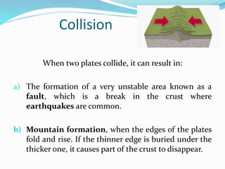 Collision
When two plates collide, it can result in:
a) The formation of a very unstable area known as a
fault, which is a break in the crust where
earthquakes are common.
b) Mountain formation, when the edges of the plates
fold and rise. If the thinner edge is buried under the
thicker one, it causes part of the crust to disappear.
 