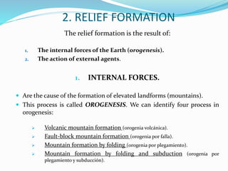 2. RELIEF FORMATION
The relief formation is the result of:
1. The internal forces of the Earth (orogenesis).
2. The action of external agents.
1. INTERNAL FORCES.
 Are the cause of the formation of elevated landforms (mountains).
 This process is called OROGENESIS. We can identify four process in
orogenesis:
 Volcanic mountain formation (orogenia volcánica).
 Fault-block mountain formation (orogenia por falla).
 Mountain formation by folding (orogenia por plegamiento).
 Mountain formation by folding and subduction (orogenia por
plegamiento y subducción).
 