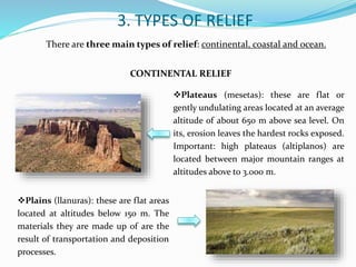 3. TYPES OF RELIEF
There are three main types of relief: continental, coastal and ocean.
CONTINENTAL RELIEF
Plateaus (mesetas): these are flat or
gently undulating areas located at an average
altitude of about 650 m above sea level. On
its, erosion leaves the hardest rocks exposed.
Important: high plateaus (altiplanos) are
located between major mountain ranges at
altitudes above to 3.000 m.
Plains (llanuras): these are flat areas
located at altitudes below 150 m. The
materials they are made up of are the
result of transportation and deposition
processes.
 