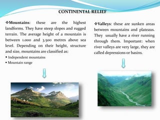 CONTINENTAL RELIEF
Valleys: these are sunken areas
between mountains and plateaus.
They usually have a river running
through them. Important: when
river valleys are very large, they are
called depressions or basins.
Mountains: these are the highest
landforms. They have steep slopes and rugged
terrain. The average height of a mountain is
between 1.000 and 3.500 metres above sea
level. Depending on their height, structure
and size, mountains are classified as:
 Independent mountains
 Mountain range
 