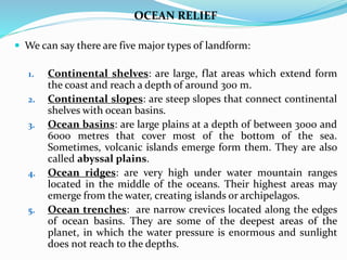 OCEAN RELIEF
 We can say there are five major types of landform:
1. Continental shelves: are large, flat areas which extend form
the coast and reach a depth of around 300 m.
2. Continental slopes: are steep slopes that connect continental
shelves with ocean basins.
3. Ocean basins: are large plains at a depth of between 3000 and
6000 metres that cover most of the bottom of the sea.
Sometimes, volcanic islands emerge form them. They are also
called abyssal plains.
4. Ocean ridges: are very high under water mountain ranges
located in the middle of the oceans. Their highest areas may
emerge from the water, creating islands or archipelagos.
5. Ocean trenches: are narrow crevices located along the edges
of ocean basins. They are some of the deepest areas of the
planet, in which the water pressure is enormous and sunlight
does not reach to the depths.
 