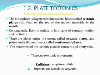 1.2. PLATE TECTONICS
 The lithosphere is fragmented into several blocks called tectonic
plates that float on the top of the molten materials in the
mantle.
 Consequently, Earth´s surface is in a state of constant motion
and evolution.
 There are plates under the ocean, called oceanic plates, and
plates under the continents, called continental plates.
 The movement of the tectonic plates is constant and pretty slow.
 There are two basic movements:
1. Collision: two plates collide.
2. Separation: two plates separate.
https://www.youtube.com/watch?v=7-MzoUR3R6E
 
