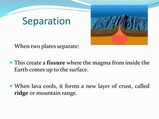 Separation
When two plates separate:
 This create a fissure where the magma from inside the
Earth comes up to the surface.
 When lava cools, it forms a new layer of crust, called
ridge or mountain range.
 