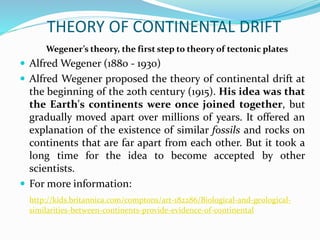 THEORY OF CONTINENTAL DRIFT
Wegener’s theory, the first step to theory of tectonic plates
 Alfred Wegener (1880 - 1930)
 Alfred Wegener proposed the theory of continental drift at
the beginning of the 20th century (1915). His idea was that
the Earth's continents were once joined together, but
gradually moved apart over millions of years. It offered an
explanation of the existence of similar fossils and rocks on
continents that are far apart from each other. But it took a
long time for the idea to become accepted by other
scientists.
 For more information:
http://kids.britannica.com/comptons/art-182286/Biological-and-geological-
similarities-between-continents-provide-evidence-of-continental
 