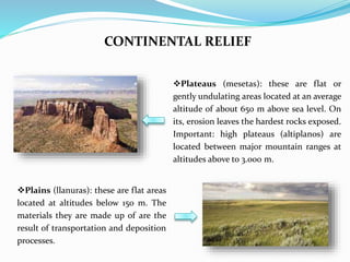 CONTINENTAL RELIEF
Plateaus (mesetas): these are flat or
gently undulating areas located at an average
altitude of about 650 m above sea level. On
its, erosion leaves the hardest rocks exposed.
Important: high plateaus (altiplanos) are
located between major mountain ranges at
altitudes above to 3.000 m.
Plains (llanuras): these are flat areas
located at altitudes below 150 m. The
materials they are made up of are the
result of transportation and deposition
processes.
 