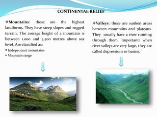 CONTINENTAL RELIEF
Valleys: these are sunken areas
between mountains and plateaus.
They usually have a river running
through them. Important: when
river valleys are very large, they are
called depressions or basins.
Mountains: these are the highest
landforms. They have steep slopes and rugged
terrain. The average height of a mountain is
between 1.000 and 3.500 metres above sea
level. Are classified as:
 Independent mountains
 Mountain range
 