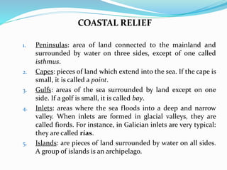 COASTAL RELIEF
1. Peninsulas: area of land connected to the mainland and
surrounded by water on three sides, except of one called
isthmus.
2. Capes: pieces of land which extend into the sea. If the cape is
small, it is called a point.
3. Gulfs: areas of the sea surrounded by land except on one
side. If a golf is small, it is called bay.
4. Inlets: areas where the sea floods into a deep and narrow
valley. When inlets are formed in glacial valleys, they are
called fiords. For instance, in Galician inlets are very typical:
they are called rías.
5. Islands: are pieces of land surrounded by water on all sides.
A group of islands is an archipelago.
 