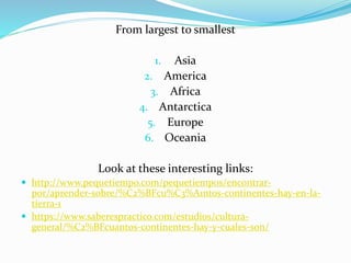 From largest to smallest
1. Asia
2. America
3. Africa
4. Antarctica
5. Europe
6. Oceania
Look at these interesting links:
 http://www.pequetiempo.com/pequetiempos/encontrar-
por/aprender-sobre/%C2%BFcu%C3%A1ntos-continentes-hay-en-la-
tierra-1
 https://www.saberespractico.com/estudios/cultura-
general/%C2%BFcuantos-continentes-hay-y-cuales-son/
 