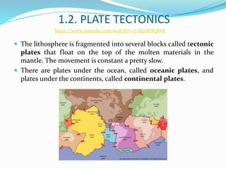 1.2. PLATE TECTONICS
 The lithosphere is fragmented into several blocks called tectonic
plates that float on the top of the molten materials in the
mantle. The movement is constant a pretty slow.
 There are plates under the ocean, called oceanic plates, and
plates under the continents, called continental plates.
https://www.youtube.com/watch?v=7-MzoUR3R6E
 