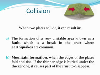 Collision
When two plates collide, it can result in:
a) The formation of a very unstable area known as a
fault, which is a break in the crust where
earthquakes are common.
b) Mountain formation, when the edges of the plates
fold and rise. If the thinner edge is buried under the
thicker one, it causes part of the crust to disappear.
 