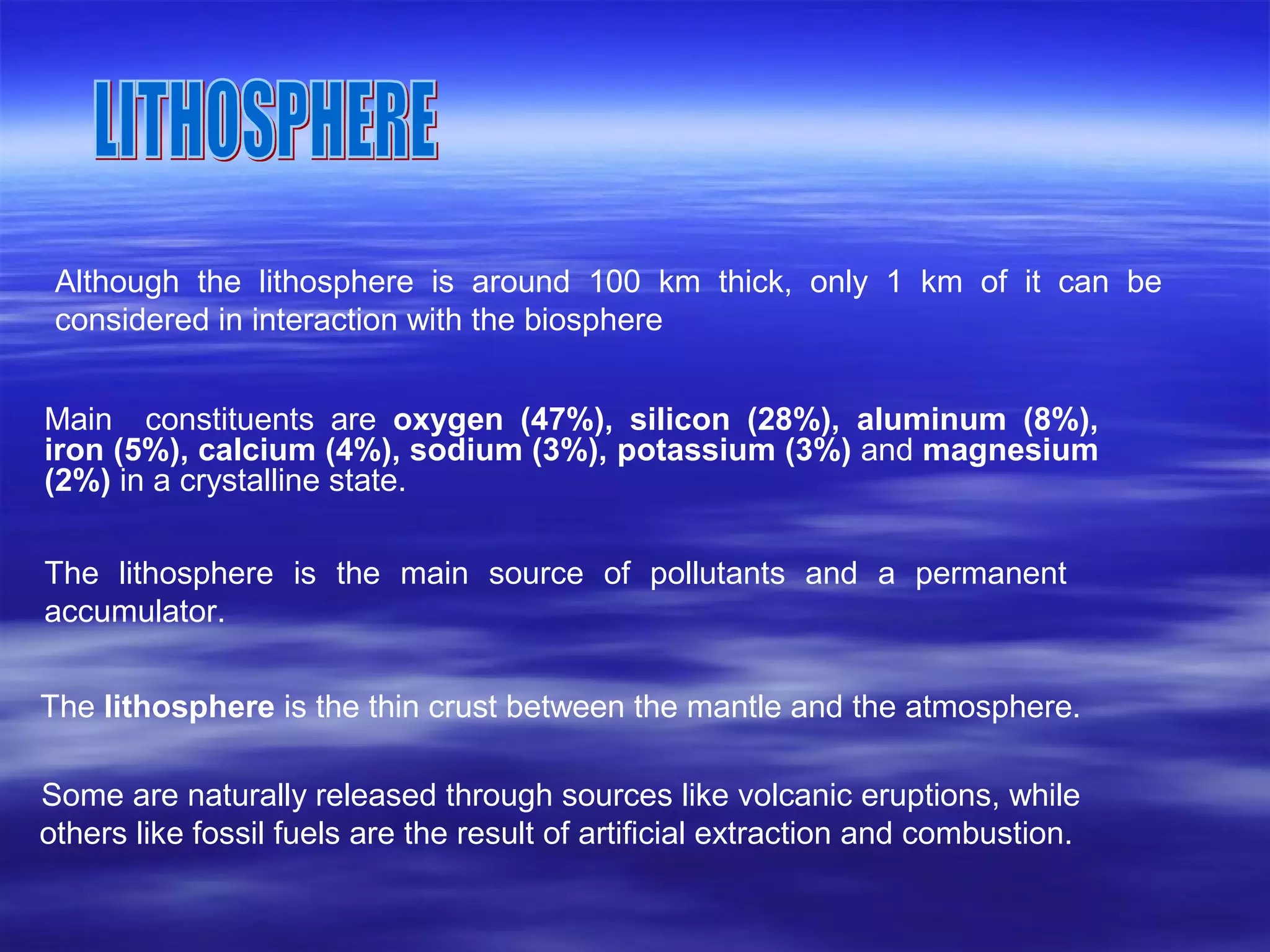 Although the lithosphere is around 100 km thick, only 1 km of it can be
considered in interaction with the biosphere
Main constituents are oxygen (47%), silicon (28%), aluminum (8%),
iron (5%), calcium (4%), sodium (3%), potassium (3%) and magnesium
(2%) in a crystalline state.
The lithosphere is the main source of pollutants and a permanent
accumulator.
The lithosphere is the thin crust between the mantle and the atmosphere.
Some are naturally released through sources like volcanic eruptions, while
others like fossil fuels are the result of artificial extraction and combustion.
 