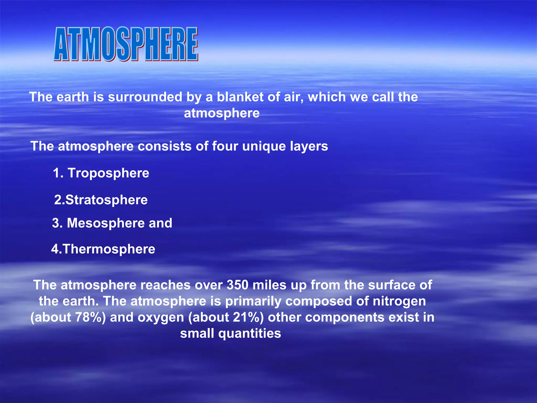 The earth is surrounded by a blanket of air, which we call the
atmosphere
The atmosphere consists of four unique layers
1. Troposphere
2.Stratosphere
3. Mesosphere and
4.Thermosphere
The atmosphere reaches over 350 miles up from the surface of
the earth. The atmosphere is primarily composed of nitrogen
(about 78%) and oxygen (about 21%) other components exist in
small quantities
 