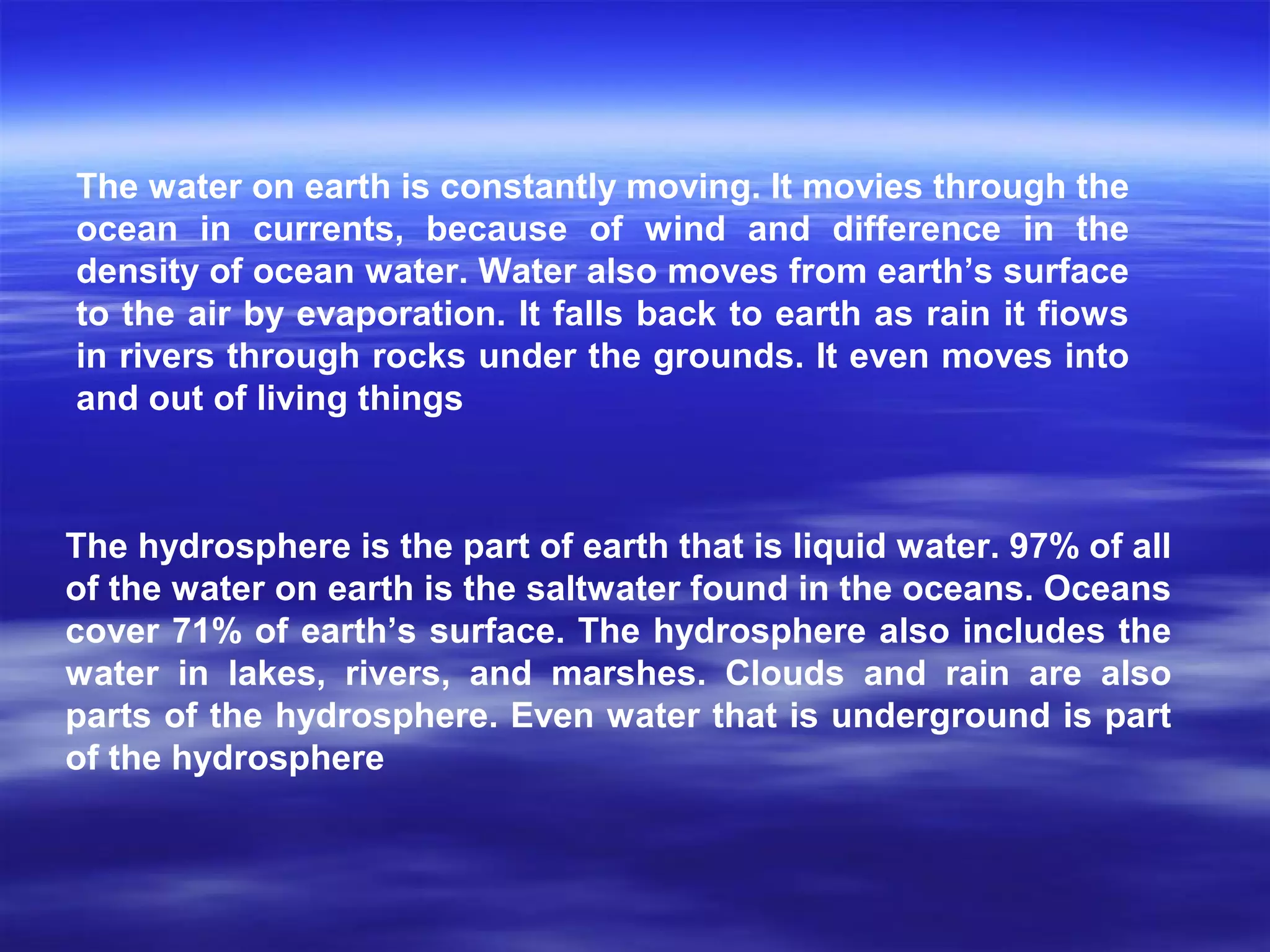 The hydrosphere is the part of earth that is liquid water. 97% of all
of the water on earth is the saltwater found in the oceans. Oceans
cover 71% of earth’s surface. The hydrosphere also includes the
water in lakes, rivers, and marshes. Clouds and rain are also
parts of the hydrosphere. Even water that is underground is part
of the hydrosphere
The water on earth is constantly moving. It movies through the
ocean in currents, because of wind and difference in the
density of ocean water. Water also moves from earth’s surface
to the air by evaporation. It falls back to earth as rain it fiows
in rivers through rocks under the grounds. It even moves into
and out of living things
 