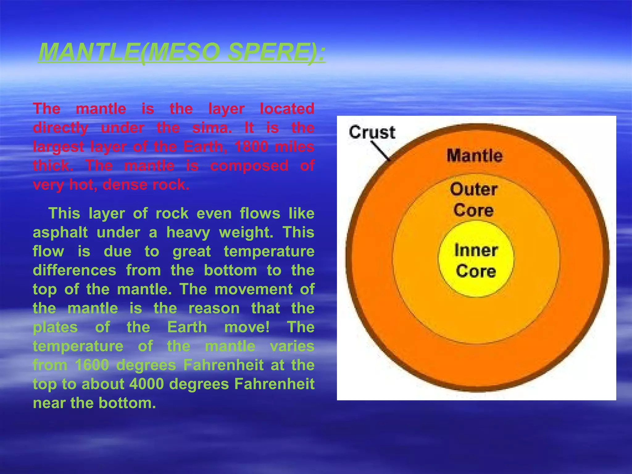 The mantle is the layer located
directly under the sima. It is the
largest layer of the Earth, 1800 miles
thick. The mantle is composed of
very hot, dense rock.
This layer of rock even flows like
asphalt under a heavy weight. This
flow is due to great temperature
differences from the bottom to the
top of the mantle. The movement of
the mantle is the reason that the
plates of the Earth move! The
temperature of the mantle varies
from 1600 degrees Fahrenheit at the
top to about 4000 degrees Fahrenheit
near the bottom.
MANTLE(MESO SPERE):
 