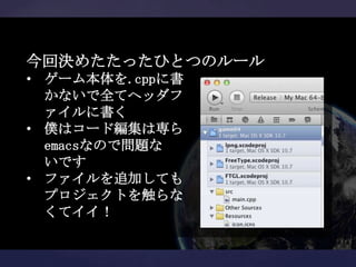 今回決めたたったひとつのルール
• ゲーム本体を.cppに書
  かないで全てヘッダフ
  ァイルに書く
• 僕はコード編集は専ら
  emacsなので問題な
  いです
• ファイルを追加しても
  プロジェクトを触らな
  くてイイ！
 