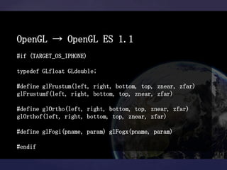 OpenGL → OpenGL ES 1.1
#if (TARGET_OS_IPHONE)

typedef GLfloat GLdouble;

#define glFrustum(left, right, bottom, top, znear, zfar)
glFrustumf(left, right, bottom, top, znear, zfar)

#define glOrtho(left, right, bottom, top, znear, zfar)
glOrthof(left, right, bottom, top, znear, zfar)

#define glFogi(pname, param) glFogx(pname, param)

#endif
 