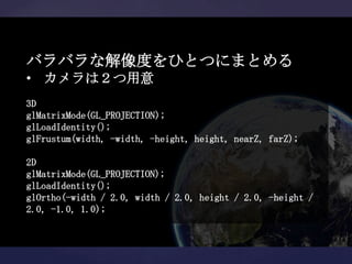バラバラな解像度をひとつにまとめる
• カメラは２つ用意
3D
glMatrixMode(GL_PROJECTION);
glLoadIdentity();
glFrustum(width, -width, -height, height, nearZ, farZ);

2D
glMatrixMode(GL_PROJECTION);
glLoadIdentity();
glOrtho(-width / 2.0, width / 2.0, height / 2.0, -height /
2.0, -1.0, 1.0);
 