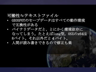 可搬性≒テキストファイル
• GEOSPOTのセーブデータはすべての動作環境
  で互換性がある
• バイナリデータだと、とにかく環境依存に
  なってしまう。たとえばlong型。OSXのx64は
  8バイト。それ以外だと４バイト。
• 人間が読み書きできるので修正も楽
 