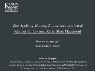 Geo-Spotting: Mining Online Location-based
Services for Optimal Retail Store Placement
Dmytro Karamshuk
King's College London

Based on the paper:
D. Karamshuk, A. Noulas, S. Scellato, V. Nicosia, C. Mascolo. Geo-Spotting: Mining Online

Location-based Services for Optimal Retail Store Placement. ACM SIGKDD Conference on
Knowledge Discovery and Data Mining (KDD), Chicago, 2013

 