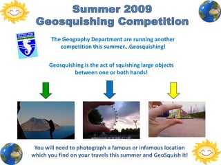 Summer 2009 Geosquishing Competition The Geography Department are running another competition this summer...Geosquishing!  Geosquishing is the act of squishing large objects between one or both hands!  You will need to photograph a famous or infamous location which you find on your travels this summer and GeoSquish it!  
