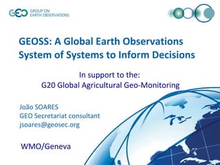 GEOSS: A Global Earth Observations System of Systems to Inform Decisions © GEO Secretariat João SOARES GEO Secretariat consultant [email_address] WMO/Geneva  In support to the: G20 Global Agricultural Geo-Monitoring 