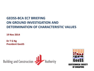 GEOSS-BCA EC7 BRIEFING
ON GROUND INVESTIGATION AND
DETERMINATION OF CHARACTERISTIC VALUES
GeoSS
GEOTECHNICAL SOCIETY
OF SINGAPORE
19 Nov 2014
Dr T G Ng
President GeoSS
 