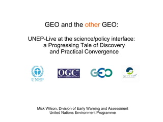 GEO and the other GEO:

UNEP-Live at the science/policy interface:
    a Progressing Tale of Discovery
       and Practical Convergence




   Mick Wilson, Division of Early Warning and Assessment
          United Nations Environment Programme
 