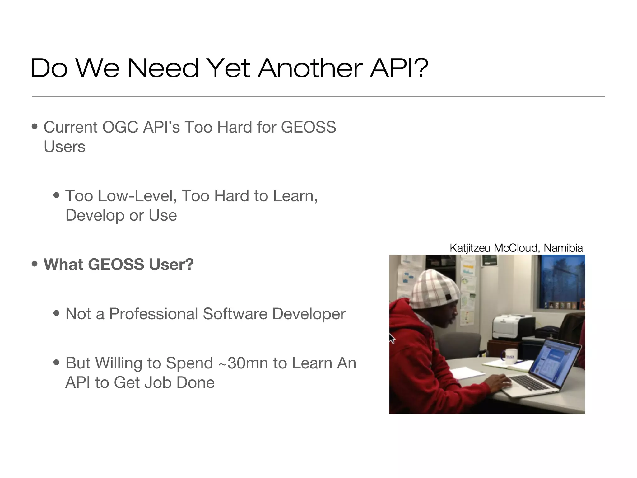 Do We Need Yet Another API?

• Current OGC API’s Too Hard for GEOSS
  Users


  • Too Low-Level, Too Hard to Learn,
    Develop or Use


• What GEOSS User?


  • Not a Professional Software Developer


  • But Willing to Spend ~30mn to Learn An
    API to Get Job Done
 