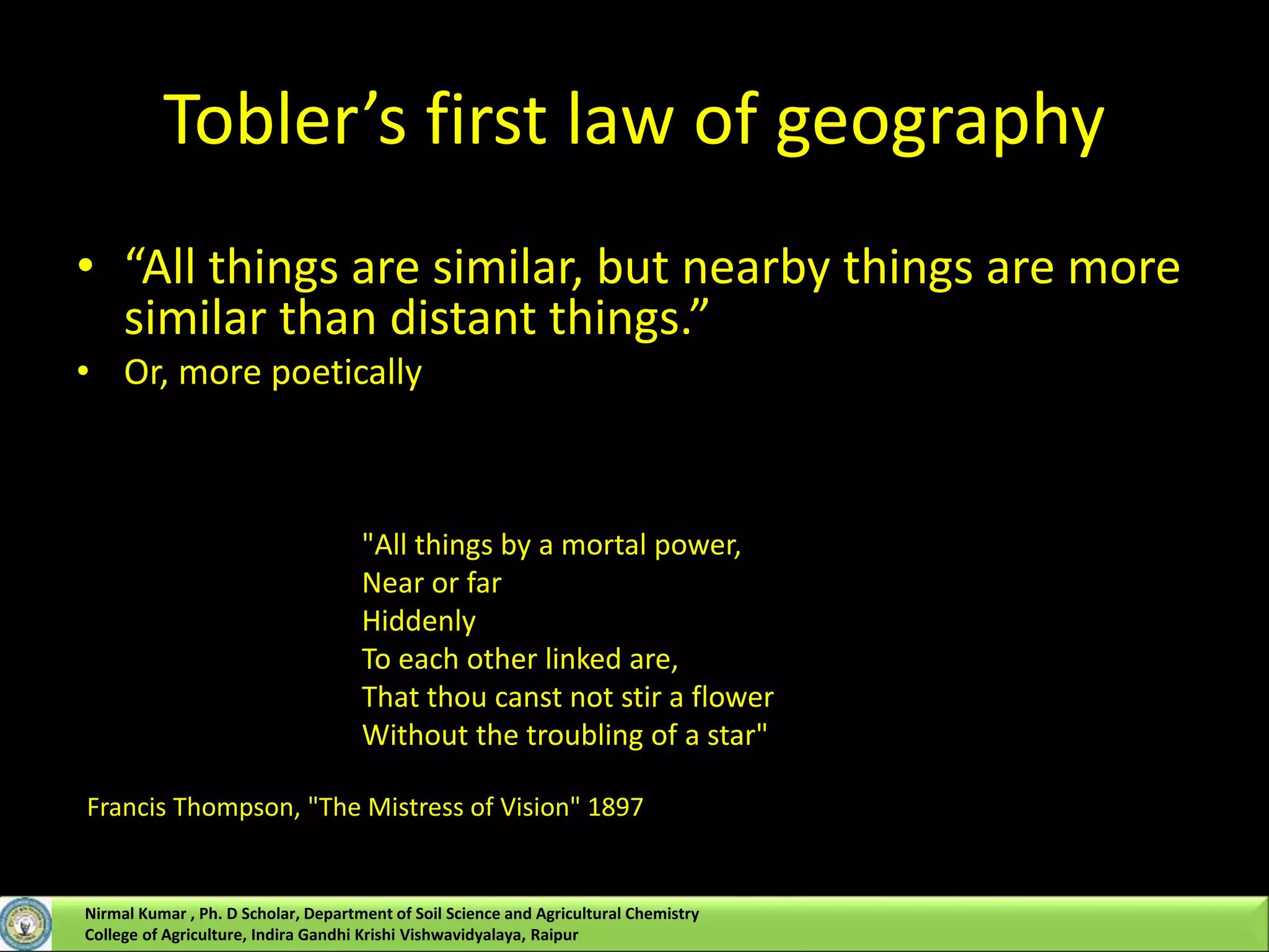 Tobler’s first law of geography
• “All things are similar, but nearby things are more
similar than distant things.”
• Or, more poetically
"All things by a mortal power,
Near or far
Hiddenly
To each other linked are,
That thou canst not stir a flower
Without the troubling of a star"
Francis Thompson, "The Mistress of Vision" 1897
Nirmal Kumar , Ph. D Scholar, Department of Soil Science and Agricultural Chemistry
College of Agriculture, Indira Gandhi Krishi Vishwavidyalaya, Raipur
 