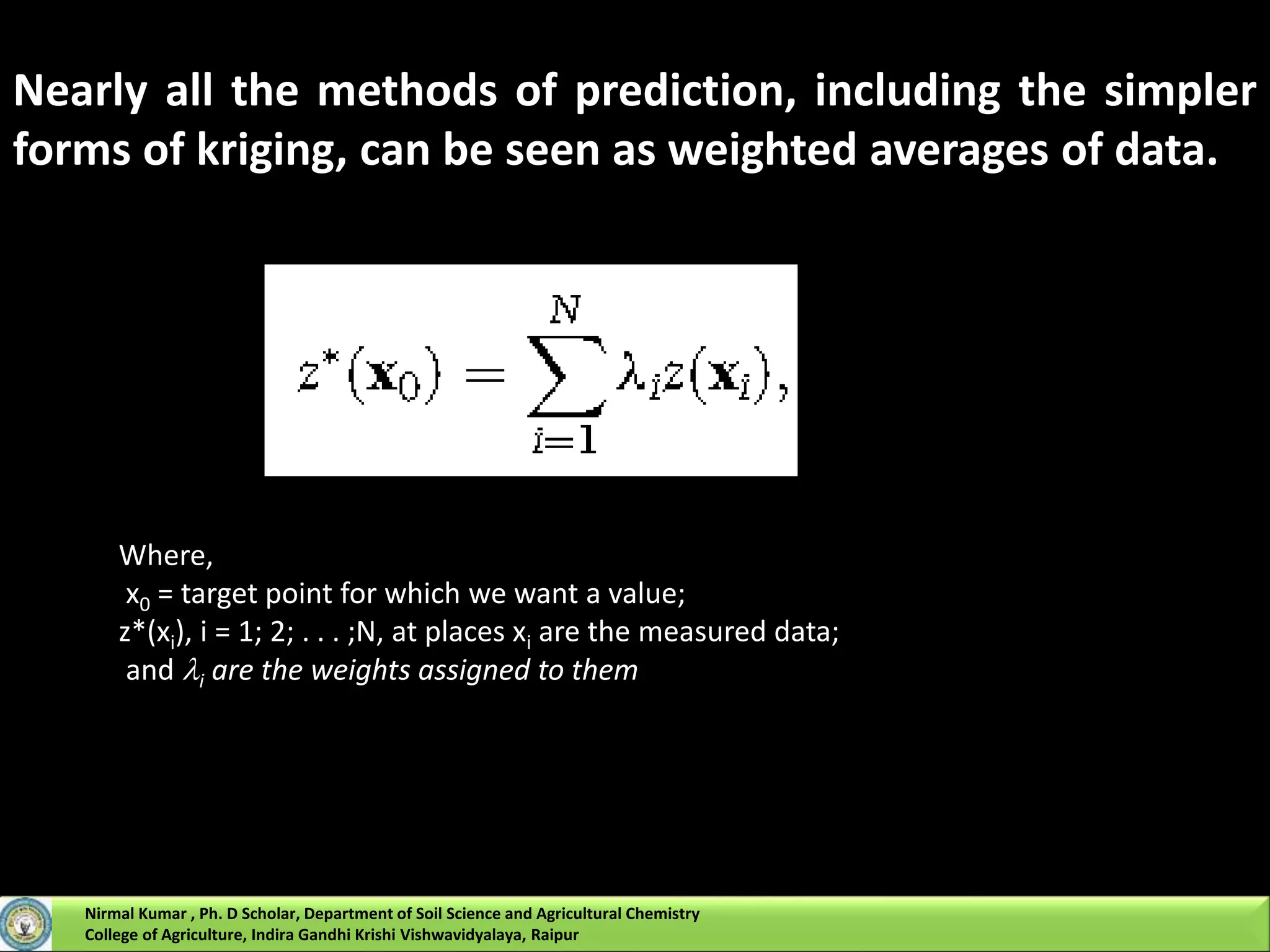 Nearly all the methods of prediction, including the simpler
forms of kriging, can be seen as weighted averages of data.
Where,
x0 = target point for which we want a value;
z*(xi), i = 1; 2; . . . ;N, at places xi are the measured data;
and i are the weights assigned to them
Nirmal Kumar , Ph. D Scholar, Department of Soil Science and Agricultural Chemistry
College of Agriculture, Indira Gandhi Krishi Vishwavidyalaya, Raipur
 