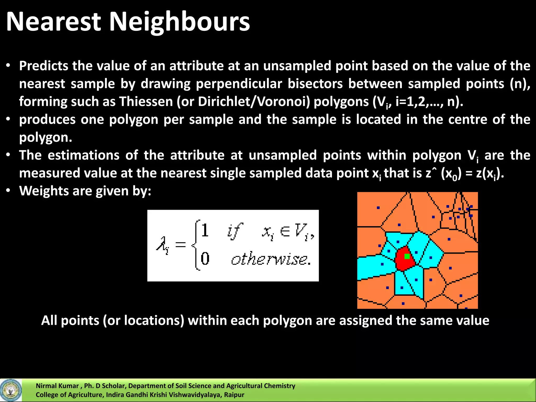 Nearest Neighbours
• Predicts the value of an attribute at an unsampled point based on the value of the
nearest sample by drawing perpendicular bisectors between sampled points (n),
forming such as Thiessen (or Dirichlet/Voronoi) polygons (Vi, i=1,2,…, n).
• produces one polygon per sample and the sample is located in the centre of the
polygon.
• The estimations of the attribute at unsampled points within polygon Vi are the
measured value at the nearest single sampled data point xi that is zˆ (x0) = z(xi).
• Weights are given by:
All points (or locations) within each polygon are assigned the same value
Nirmal Kumar , Ph. D Scholar, Department of Soil Science and Agricultural Chemistry
College of Agriculture, Indira Gandhi Krishi Vishwavidyalaya, Raipur
 