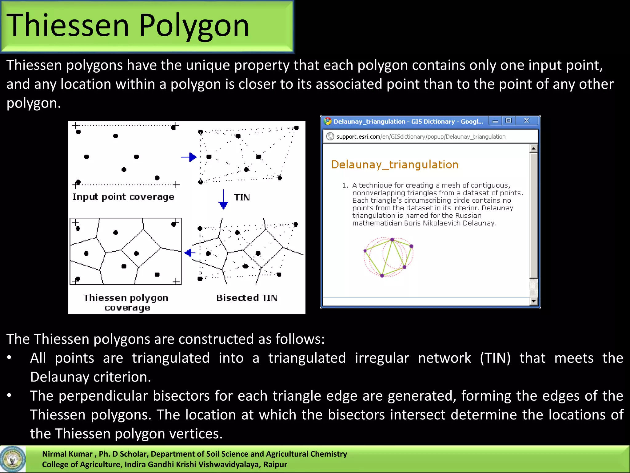 Thiessen polygons have the unique property that each polygon contains only one input point,
and any location within a polygon is closer to its associated point than to the point of any other
polygon.
The Thiessen polygons are constructed as follows:
• All points are triangulated into a triangulated irregular network (TIN) that meets the
Delaunay criterion.
• The perpendicular bisectors for each triangle edge are generated, forming the edges of the
Thiessen polygons. The location at which the bisectors intersect determine the locations of
the Thiessen polygon vertices.
Thiessen Polygon
Nirmal Kumar , Ph. D Scholar, Department of Soil Science and Agricultural Chemistry
College of Agriculture, Indira Gandhi Krishi Vishwavidyalaya, Raipur
 