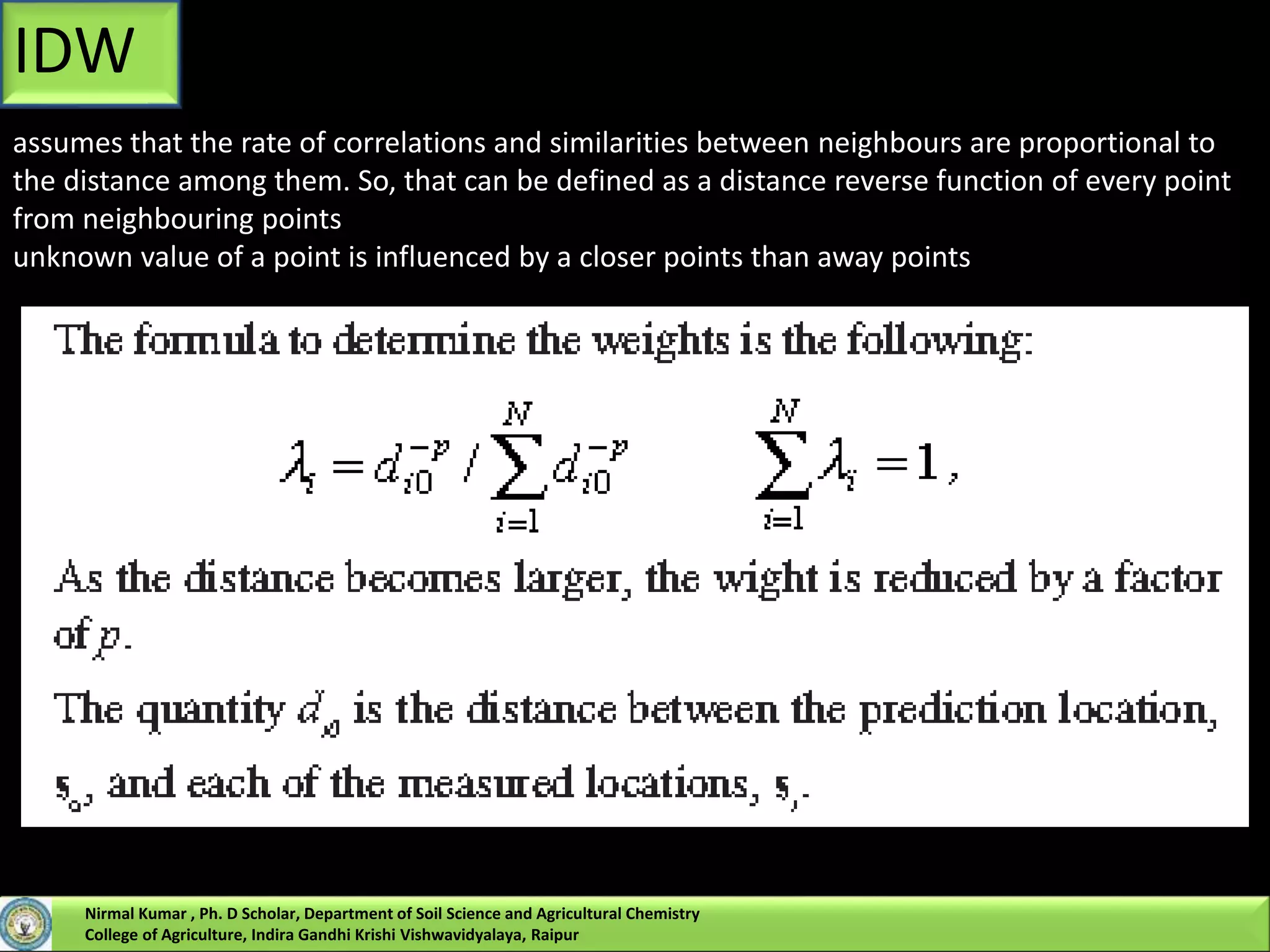 IDW
assumes that the rate of correlations and similarities between neighbours are proportional to
the distance among them. So, that can be defined as a distance reverse function of every point
from neighbouring points
unknown value of a point is influenced by a closer points than away points
Nirmal Kumar , Ph. D Scholar, Department of Soil Science and Agricultural Chemistry
College of Agriculture, Indira Gandhi Krishi Vishwavidyalaya, Raipur
 