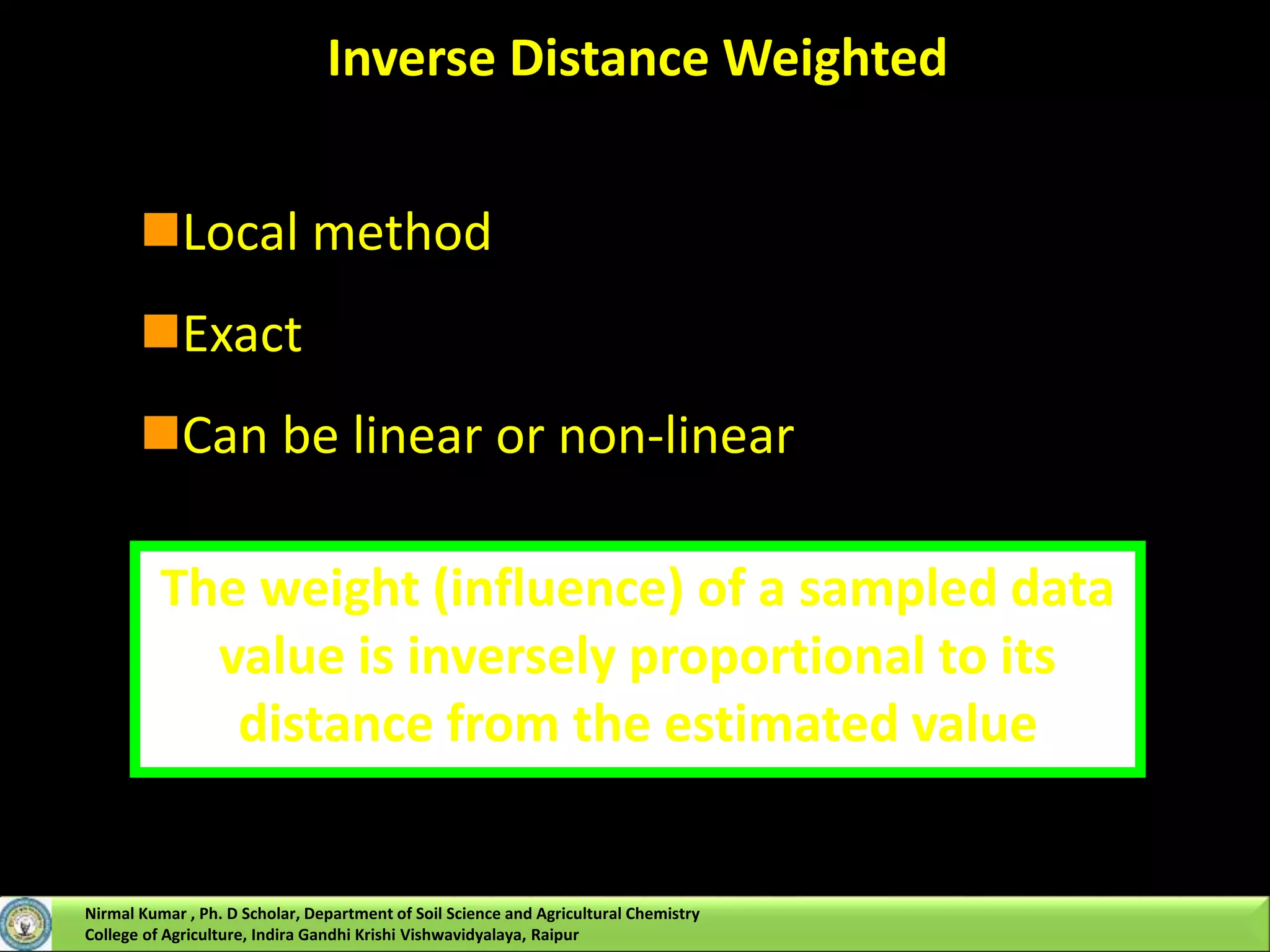 Inverse Distance Weighted
Local method
Exact
Can be linear or non-linear
The weight (influence) of a sampled data
value is inversely proportional to its
distance from the estimated value
Nirmal Kumar , Ph. D Scholar, Department of Soil Science and Agricultural Chemistry
College of Agriculture, Indira Gandhi Krishi Vishwavidyalaya, Raipur
 